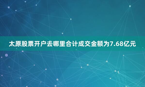 太原股票开户去哪里合计成交金额为7.68亿元