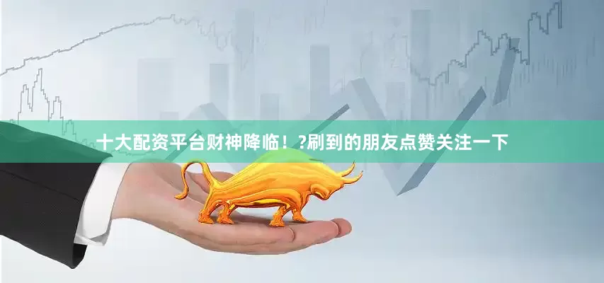 十大配资平台财神降临！?刷到的朋友点赞关注一下