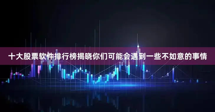 十大股票软件排行榜揭晓你们可能会遇到一些不如意的事情