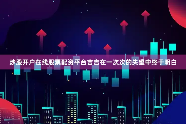 炒股开户在线股票配资平台吉吉在一次次的失望中终于明白
