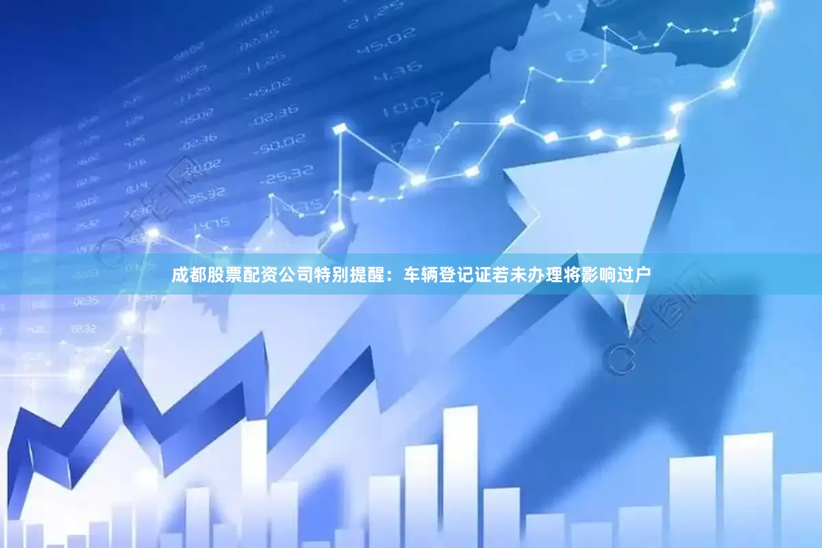 成都股票配资公司特别提醒：车辆登记证若未办理将影响过户