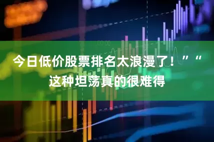 今日低价股票排名太浪漫了！”“这种坦荡真的很难得