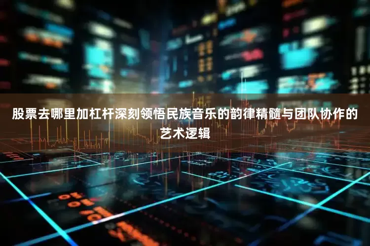 股票去哪里加杠杆深刻领悟民族音乐的韵律精髓与团队协作的艺术逻辑