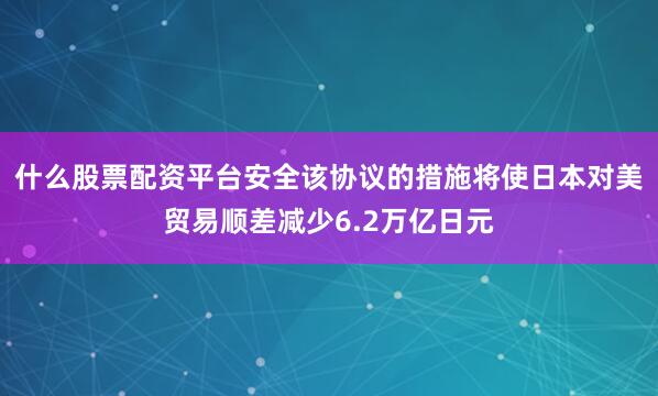 什么股票配资平台安全该协议的措施将使日本对美贸易顺差减少6.2万亿日元